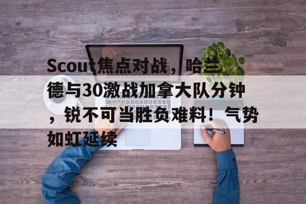 关于Scout焦点对战，哈兰德与30激战加拿大队分钟，锐不可当胜负难料！气势如虹延续的信息